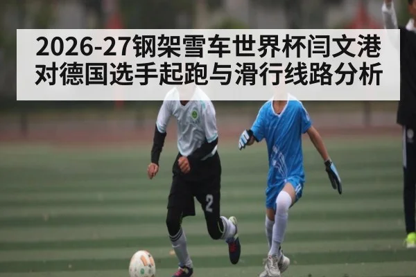 2026-27钢架雪车世界杯闫文港对德国选手起跑与滑行线路分析